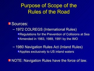 Purpose of Scope of the
       Rules of the Road

Sources:
– 1972 COLREGS (International Rules)
    Regulations for the Prevention of Collisions at Sea
    Amended in 1983, 1989, 1991 by the IMO

– 1980 Navigation Rules Act (Inland Rules)
    Applies exclusively to US inland waters

NOTE: Navigation Rules have the force of law.
 