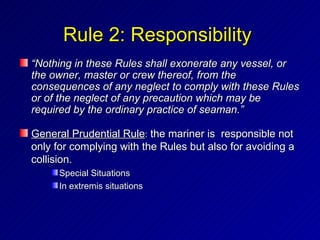 Rule 2: Responsibility
“Nothing in these Rules shall exonerate any vessel, or
the owner, master or crew thereof, from the
consequences of any neglect to comply with these Rules
or of the neglect of any precaution which may be
required by the ordinary practice of seaman.”

General Prudential Rule: the mariner is responsible not
only for complying with the Rules but also for avoiding a
collision.
      Special Situations
      In extremis situations
 