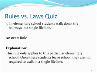 Rules vs. Laws Quiz
5. In elementary school students walk down the
hallways in a single file line.
Answer: Rule
Explanation:
This rule only applies to this particular elementary
school. Once these students leave school, they are not
required to walk in a single file line.
16
 