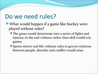 Do we need rules?
What would happen if a game like hockey were
played without rules?
The game would deteriorate into a series of fights and
injuries; in the end violence rather than skill would win
games.
Sports mirror real life: without rules to govern relations
between people, disorder and conflict would arise.
3
 