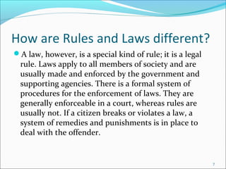 How are Rules and Laws different?
A law, however, is a special kind of rule; it is a legal
rule. Laws apply to all members of society and are
usually made and enforced by the government and
supporting agencies. There is a formal system of
procedures for the enforcement of laws. They are
generally enforceable in a court, whereas rules are
usually not. If a citizen breaks or violates a law, a
system of remedies and punishments is in place to
deal with the offender.
7
 