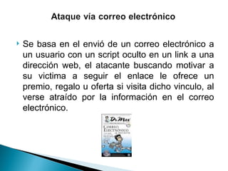  Se basa en el envió de un correo electrónico a
un usuario con un script oculto en un link a una
dirección web, el atacante buscando motivar a
su victima a seguir el enlace le ofrece un
premio, regalo u oferta si visita dicho vinculo, al
verse atraído por la información en el correo
electrónico.
 
