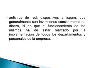  antivirus de red, dispositivos antispam, que
generalmente son inversiones considerables de
dinero, si no que el funcionamiento de los
mismos ha de estar marcado por la
implementación de todos los departamentos y
personales de la empresa.
 