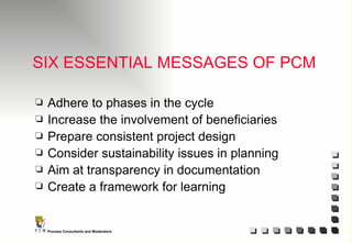 SIX ESSENTIAL MESSAGES OF PCM Adhere to phases in the cycle Increase the involvement of beneficiaries Prepare consistent project design Consider sustainability issues in planning Aim at transparency in documentation Create a framework for learning 