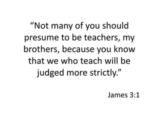 “Not many of you should presume to be teachers, my brothers, because you know that we who teach will be judged more strictly.”James 3:1