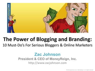 The Power of Blogging and Branding:
10 Must-Do’s For Serious Bloggers & Online Marketers

                  Zac Johnson
         President & CEO of MoneyReign, Inc.
               http://www.zacjohnson.com
                                     © 2012 ZacJohnson.com / MoneyReign, Inc. All rights reserved.
 