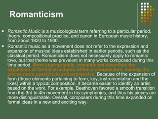 Romanticism  Romantic Music  is a musicological term referring to a particular period, theory, compositional practice, and canon in European music history, from about 1820 to 1900. Romantic music as a movement does not refer to the expression and expansion of musical ideas established in earlier periods, such as the classical period. Romanticism does not necessarily apply to romantic love, but that theme was prevalent in many works composed during this time period.  More appropriately, romanticism describes the expansion of formal structures within a composition, making the pieces more passionate and expressive.   Because of the expansion of form (those elements pertaining to form, key, instrumentation and the likes) within a typical composition, it became easier to identify an artist based on the work. For example, Beethoven favored a smooth transition from the 3rd to 4th movement in his symphonies, and thus his pieces are more distinguishable. Overall, composers during this time expanded on formal ideas in a new and exciting way. 