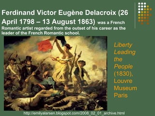 Ferdinand Victor Eugène Delacroix (26 April 1798 – 13 August 1863)   was a French Romantic artist regarded from the outset of his career as the leader of the French Romantic school. http://emilyalarsen.blogspot.com/2008_02_01_archive.html Liberty Leading the People  (1830), Louvre MuseumParis 