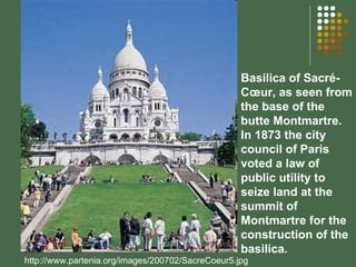 http://www.partenia.org/images/200702/SacreCoeur5.jpg Basilica of Sacré-Cœur, as seen from the base of the butte Montmartre.  In 1873 the city council of Paris voted a law of public utility to seize land at the summit of Montmartre for the construction of the basilica. 