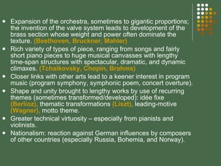 Expansion of the orchestra, sometimes to gigantic proportions; the invention of the valve system leads to development of the brass section whose weight and power often dominate the texture.  (Beethoven, Bruckner, Mahler) Rich variety of types of piece, ranging from songs and fairly short piano pieces to huge musical canvasses with lengthy time-span structures with spectacular, dramatic, and dynamic climaxes.  (Tchaikovsky, Chopin, Brahms) Closer links with other arts lead to a keener interest in program music (program symphony, symphonic poem, concert overture). Shape and unity brought to lengthy works by use of recurring themes (sometimes transformed/developed): idée fixe  (Berlioz),  thematic transformations  (Liszt),  leading-motive  (Wagner),  motto theme. Greater technical virtuosity – especially from pianists and violinists. Nationalism: reaction against German influences by composers of other countries (especially Russia, Bohemia, and Norway). 
