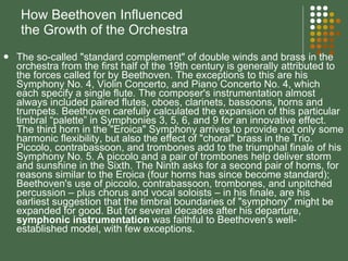 How Beethoven Influenced  the Growth of the Orchestra The so-called "standard complement" of double winds and brass in the orchestra from the first half of the 19th century is generally attributed to the forces called for by Beethoven. The exceptions to this are his Symphony No. 4, Violin Concerto, and Piano Concerto No. 4, which each specify a single flute. The composer's instrumentation almost always included paired flutes, oboes, clarinets, bassoons, horns and trumpets. Beethoven carefully calculated the expansion of this particular timbral “palette” in Symphonies 3, 5, 6, and 9 for an innovative effect. The third horn in the "Eroica" Symphony arrives to provide not only some harmonic flexibility, but also the effect of "choral" brass in the Trio. Piccolo, contrabassoon, and trombones add to the triumphal finale of his Symphony No. 5. A piccolo and a pair of trombones help deliver storm and sunshine in the Sixth. The Ninth asks for a second pair of horns, for reasons similar to the Eroica (four horns has since become standard); Beethoven's use of piccolo, contrabassoon, trombones, and unpitched percussion – plus chorus and vocal soloists – in his finale, are his earliest suggestion that the timbral boundaries of "symphony" might be expanded for good. But for several decades after his departure,  symphonic instrumentation  was faithful to Beethoven's well-established model, with few exceptions. 