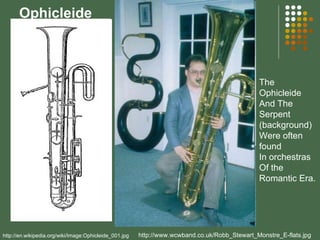 Ophicleide http://en.wikipedia.org/wiki/Image:Ophicleide_001.jpg http://www.wcwband.co.uk/Robb_Stewart_Monstre_E-flats.jpg The Ophicleide And The Serpent (background) Were often found In orchestras Of the Romantic Era. 