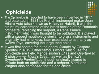 Ophicleide The Ophicleide  is reported to have been invented in 1817 and patented in 1821 by French instrument maker Jean Hilaire Asté (also known as Halary or Haleri). It was the structural cornerstone of the brass section of the Romantic orchestra, replacing the serpent, a Renaissance instrument which was thought to be outdated. It is played with a cupped mouthpiece similar to brass instruments and originally had nine keys, later expanded to as many as twelve keys, covering the large tone holes.  It was first scored for in the opera  Olimpie  by Gaspare Spontini in 1819. Other famous works which use the ophicleide are Felix Mendelssohn's  Elias  and  Overture to A Midsummer Night's Dream  as well as Berlioz's  Symphonie Fantastique , though originally scored to include both an ophicleide and a serpent. Verdi and Wagner also composed for the ophicleide. 