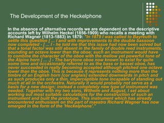 The Development of the Heckelphone In the absence of alternative records we are dependent on the descriptive accounts left by Wilhelm Heckel (1856-1909) who recalls a meeting with Richard Wagner (1813-1883) in 1879:  "In 1879 I was called to Bayreuth to settle this question [ ... I and with improvements to the double bassoon now completed - [ ... I - he told me that this issue had now been solved but that a tonal factor was still absent in the family of double reed instruments, sounding an octave lower than the oboe; such an instrument would have to combine the character of the oboe with the mellow yet powerful tone of the Alpine horn [ ... .] - The barytone oboe now known to exist for quite some time and occasionally referred to as the bass or basset oboe, has never succeeded in really becoming accepted although pitched one octave lower than the oboe. This is because it represents nothing more than the timbre of an English horn [cor anglais] extended downwards in pitch and as such produces only a thin, imperceptible tone incapable of standing out much at all in the orchestra. Naturally it would probably not serve as a basis for a new design; instead a completely new type of instrument was needed. Together with my two sons, Wilhelm and August, I set about working out most suitable calculations for the construction of such an instrument and built the prototype. This instrument which has already encountered enthusiasm on the part of maestro Richard Wagner has now emerged in the form of the 'Heckelphone'."   