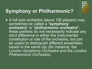 Symphony or Philharmonic? A full size orchestra (about 100 players) may sometimes be called a " symphony orchestra " or " philharmonic orchestra "; these prefixes do not necessarily indicate any strict difference in either the instrumental constitution or role of the orchestra, but can be useful to distinguish different ensembles based in the same city (for instance, the  London Symphony Orchestra  and the  London Philharmonic Orchestra ). 