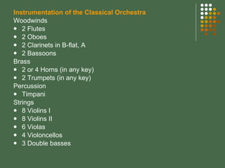 Instrumentation of the Classical Orchestra Woodwinds 2 Flutes 2 Oboes 2 Clarinets in B-flat, A 2 Bassoons Brass 2 or 4 Horns (in any key) 2 Trumpets (in any key) Percussion Timpani Strings 8 Violins I 8 Violins II 6 Violas 4 Violoncellos 3 Double basses 