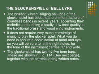 THE GLOCKENSPIEL or BELL LYRE The brilliant, vibrant singing bell-tone of the glockenspiel has become a prominent feature of countless bands in recent  years, accenting their melodies and adding a totally new tone quality to the traditional brass and wood wind instruments. It does not require very much knowledge of music to play the glockenspiel. What you do need is accurate coordination of hand and eye, so you will be sure to hit the right notes, for the tone of the instrument carries far and wide. The glockenspiel has twenty-five tone bars. These are shown in Fig. 114 (See next page), together with the corresponding written notes. 