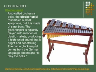 GLOCKENSPIEL   Glockenspiel Also called orchestra bells, the  glockenspiel  resembles a small xylophone, but it is made of steel bars. The glockenspiel is typically played with wooden or plastic mallets, producing a high tuned sound that is bright and penetrating. The name glockenspiel comes from the German language and means "to play the bells."  http://slosymphony.com/Library/images/symphony_kids/etudesinstruments/47glockenspiel.jpg 