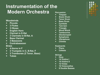 Instrumentation of the  Modern Orchestra Woodwinds Piccolo 3 Flutes 3 Oboes English Horn Clarinet in E-flat 3 Clarinets in B-flat, A Bass Clarinet 3 Bassoons Contrabassoon Brass 4 Horns in F 3 Trumpets in C, B-flat, F 3 Trombones (2 Tenor, Bass) Tubas Percussion Timpani Snare Drum Tenor Drum Bass Drum Cymbals Tam-tam Triangle Wood Block Tambourine Glockenspiel Xylophone Vibraphone Chimes Keyboards Piano Celesta Strings Harp 16 Violins I 14 Violins II 12 Violas 10 Violoncellos 8 Double Basses 