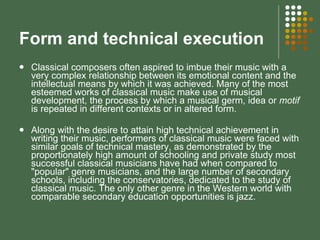 Form and technical execution Classical composers often aspired to imbue their music with a very complex relationship between its emotional content and the intellectual means by which it was achieved. Many of the most esteemed works of classical music make use of musical development, the process by which a musical germ, idea or  motif  is repeated in different contexts or in altered form.  Along with the desire to attain high technical achievement in writing their music, performers of classical music were faced with similar goals of technical mastery, as demonstrated by the proportionately high amount of schooling and private study most successful classical musicians have had when compared to "popular" genre musicians, and the large number of secondary schools, including the conservatories, dedicated to the study of classical music. The only other genre in the Western world with comparable secondary education opportunities is jazz. 