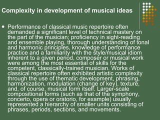 Complexity in development of musical ideas Performance of classical music repertoire often demanded a significant level of technical mastery on the part of the musician; proficiency in sight-reading and ensemble playing, thorough understanding of tonal and harmonic principles, knowledge of performance practice and a familiarity with the style/musical idiom inherent to a given period, composer or musical work were among the most essential of skills for the competent, classically-trained musician. Works of classical repertoire often exhibited artistic complexity through the use of thematic development, phrasing, harmonization, modulation (change of key), texture, and, of course, musical form itself. Larger-scale compositional forms (such as that of the symphony, concerto, opera or oratorio, for example) usually represented a hierarchy of smaller units consisting of phrases, periods, sections, and movements.  