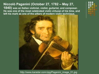 Niccolò Paganini (October 27, 1782 – May 27, 1840)  was an Italian violinist, violist, guitarist, and composer. He was one of the most celebrated violin virtuosi of his time, and left his mark as one of the pillars of modern violin technique. http://www.karadar.com/Jpg/Paganini_image_01.jpg 