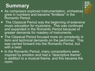 Summary As composers explored instrumentation, orchestras grew in numbers and became "limitless" in the Romantic Period.  The Classical Period was the beginning of extensive music education for musicians.  This was continued and expanded in the Romantic Period because of greater demands for mastery of instruments.  The Classical Period focused more on complexity in form and technical demands on the performer.  This was carried forward into the Romantic Period, but with a twist.  In the Romantic Period, many compositions were inspired by emotion and had a "descriptive theme", in addition to a musical theme, and this became the norm. 