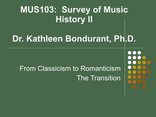 MUS103:  Survey of Music History II Dr. Kathleen Bondurant, Ph.D. From Classicism to Romanticism The Transition 