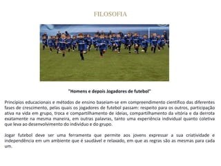 FILOSOFIA
"Homens e depois Jogadores de futebol"
Princípios educacionais e métodos de ensino baseiam-se em compreendimento científico das diferentes
fases de crescimento, pelas quais os jogadores de futebol passam: respeito para os outros, participação
ativa na vida em grupo, troca e compartilhamento de ideias, compartilhamento da vitória e da derrota
exatamente na mesma maneira, em outras palavras, tanto uma experiência individual quanto coletiva
que leva ao desenvolvimento do indivíduo e do grupo.
Jogar futebol deve ser uma ferramenta que permite aos jovens expressar a sua criatividade e
independência em um ambiente que é saudável e relaxado, em que as regras são as mesmas para cada
um.
 