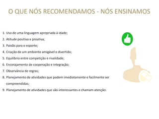 1. Uso de uma linguagem apropriada à idade;
2. Atitude positiva e proativa;
3. Paixão para o esporte;
4. Criação de um ambiente amigável e divertido;
5. Equilíbrio entre competição e rivalidade;
O QUE NÓS RECOMENDAMOS - NÓS ENSINAMOS
5. Equilíbrio entre competição e rivalidade;
6. Encorajamento de cooperação e integração;
7. Observância de regras;
8. Planejamento de atividades que podem imediatamente e facilmente ser
compreendidas;
9. Planejamento de atividades que são interessantes e chamam atenção.
 