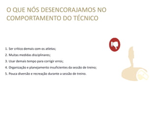 O QUE NÓS DESENCORAJAMOS NO
COMPORTAMENTO DO TÉCNICO
1. Ser crítico demais com os atletas;
2. Muitas medidas disciplinares;
3. Usar demais tempo para corrigir erros;
4. Organização e planejamento insuficientes da sessão de treino;
5. Pouca diversão e recreação durante a sessão de treino.
 