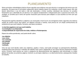 PLANEJAMENTO
Vários princípios metodológicos básicos foram seguidos para elaborar esse guia técnico e o programa de treinos que nós
propomos. Ao passo que os princípios subjacentes desse trabalho devem ser evidentes a partir deste layout, eles não
devem determinar o uso de texto e não são destinados a limitar escolhas individuais dos técnicos. Eu acredito
fortemente que a liberdade de um técnico é um aspecto fundamental e indispensável para o processo de ensino. Na
verdade, eu acredito que é tanto útil quanto necessário para técnicos para adaptar as suas escolhas ao time com que
trabalham.
.
Planejamento significa identificar o objetivo a ser alcançado e inserí-lo em um cronograma viável, seguindo uma extensa
análise do cenário inicial. Para definir um objetivo concreto e realista, você precisa ter um amplo conhecimento do
ambiente em que você trabalha. Portanto, você deve considerar:
•o nível dos jogadores com que você trabalha;
•as instalações à sua disposição;•as instalações à sua disposição;
•a disponibilidade de responsáveis do clube, médicos e fisioterapeutas.
Depois da análise ponderada, você pode decidir sobre:
•seu objetivo
•seus meios
•seu conteúdo
•seu método
•Verificação
•avaliação. 
Uma vez que você decidiu sobre seus objetivos, opções e meios, você pode prosseguir ao planejamento detalhado,
estabelecendo quais técnicas e métodos de trabalho você usará e adaptando-os aos meios técnicos disponíveis listados
acima. Primeiro, você precisa ver como o programa de desenvolvimento dos jogadores está estruturado; as visões
globais fornecidas nas próximas páginas mostram os principais objetivos e os desenvolvimentos subsequentes listados
em detalhe.
 