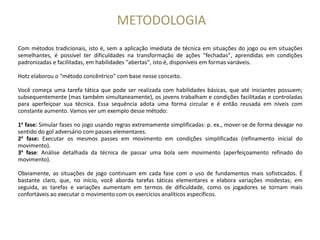 METODOLOGIA
Com métodos tradicionais, isto é, sem a aplicação imediata de técnica em situações do jogo ou em situações
semelhantes, é possível ter dificuldades na transformação de ações "fechadas", aprendidas em condições
padronizadas e facilitadas, em habilidades "abertas", isto é, disponíveis em formas variáveis.
Hotz elaborou o "método concêntrico" com base nesse conceito.
Você começa uma tarefa tática que pode ser realizada com habilidades básicas, que até iniciantes possuem;
subsequentemente (mas também simultaneamente), os jovens trabalham e condições facilitadas e controladas
para aperfeiçoar sua técnica. Essa sequência adota uma forma circular e é então reusada em níveis com
constante aumento. Vamos ver um exemplo desse método:
1a
fase: Simular fases no jogo usando regras extremamente simplificadas: p. ex., mover-se de forma devagar no
sentido do gol adversário com passes elementares.
2a
fase: Executar os mesmos passes em movimento em condições simplificadas (refinamento inicial do
movimento).
3a
fase: Análise detalhada da técnica de passar uma bola sem movimento (aperfeiçoamento refinado do
movimento).
Obviamente, as situações de jogo continuam em cada fase com o uso de fundamentos mais sofisticados. É
bastante claro, que, no início, você aborda tarefas táticas elementares e elabora variações modestas; em
seguida, as tarefas e variações aumentam em termos de dificuldade, como os jogadores se tornam mais
confortáveis ao executar o movimento com os exercícios analíticos específicos.
 