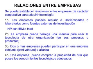 RELACIONES ENTRE EMPRESAS Se puede establecer relaciones entre empresas de carácter cooperativo para adquirir tecnología: 1o . Las empresas pueden recurrir a Universidades o laboratorios como fuentes externas de investigación HP con IBM e Intel 2o.  La empresa puede corregir una licencia para usar la tecnología de otra organización (en sus procesos o productos) 3o . Dos o mas empresas pueden participar en una empresa conjunta (joint venture) o alianza 4o.  Una empresa  puede comprar la propiedad de otra que posea los conocimientos tecnológicos adecuados 