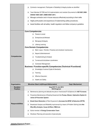  Contractor management. Participate in Reliability & Integrity studies as identified
 Team Member Of TPM and 5-S implementation and maintain Documents for ISO 9001:2008
OHSAS 18001:2007, ENMS 50001:2011.
 Manage contractor and in house resource effectively according to their skills
 Highly enthusiastic and experience of implementing safety procedures.
 Assist facilities with all safety, health regulation and follow company’s guideline.
Competencies
Core Competencies
 Passion to excel
 Entrepreneurial Mindset
 Managing Ambiguity
 Lifelong Learning
Core Domain Competencies
 Mech. equip - Periodic, Proactive and shutdown maintenance
 Repair & Refurbishment
 Troubleshooting & Analysis
 Turnaround & shutdown coordination
 Contractor Management
Business / Function-specific Competencies (Technical /Functional)
 Knowledge of various Codes & Standards
 Teaming
 Effective Execution
 Health and Safety
Organization: Bhushan Steel Ltd(Khopoli,Maharastra) Dept: Mechanical
Duration Aug 2010 To Jan 2013
Position Shift Engineer
Responsibilities
 Maintenance planning and allocate the jobs to Technician(ITI & Diploma) for H&T Furnaces.
 Preventive Maintenance of Rotating Equipment like Pumps, Blower, Hydraulics System &
valves & Pneumatic System.
 Break Down Reduction of Plant Equipment’s (Increase the MTBF & Reduction MTTR)
 Breakdown Analysis and Reliability improvement by means of Problem Solving tools like
Why-Why Analysis, Cause & Effect, FMEA etc
 Active member of Energy Conservation Team
 Shutdown Planning and execution of planned jobs
Industry Exposure Project
 