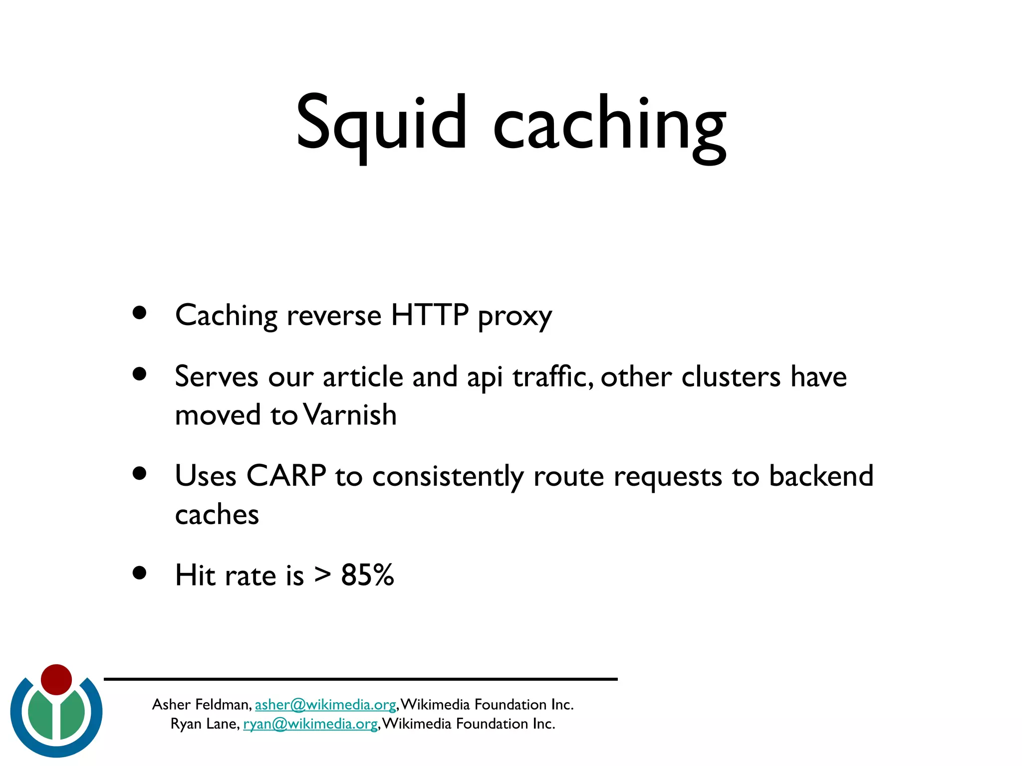 Asher Feldman, asher@wikimedia.org,Wikimedia Foundation Inc.
Ryan Lane, ryan@wikimedia.org,Wikimedia Foundation Inc.
Squid caching
• Caching reverse HTTP proxy
• Serves our article and api traffc, other clusters have
moved toVarnish
• Uses CARP to consistently route requests to backend
caches
• Hit rate is > 85%
 