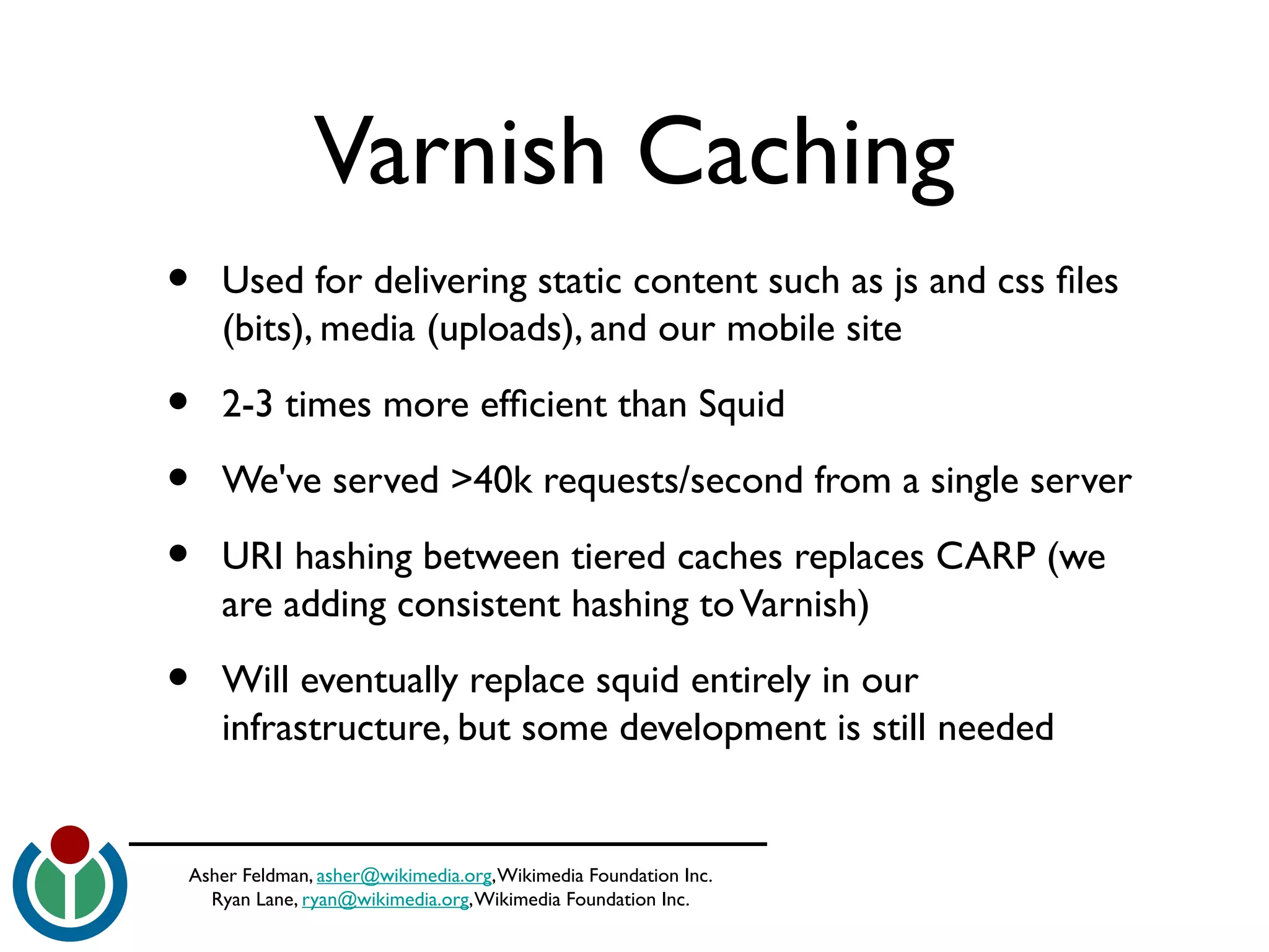 Asher Feldman, asher@wikimedia.org,Wikimedia Foundation Inc.
Ryan Lane, ryan@wikimedia.org,Wikimedia Foundation Inc.
Varnish Caching
• Used for delivering static content such as js and css fles
(bits), media (uploads), and our mobile site
• 2-3 times more effcient than Squid
• We've served >40k requests/second from a single server
• URI hashing between tiered caches replaces CARP (we
are adding consistent hashing toVarnish)
• Will eventually replace squid entirely in our
infrastructure, but some development is still needed
 