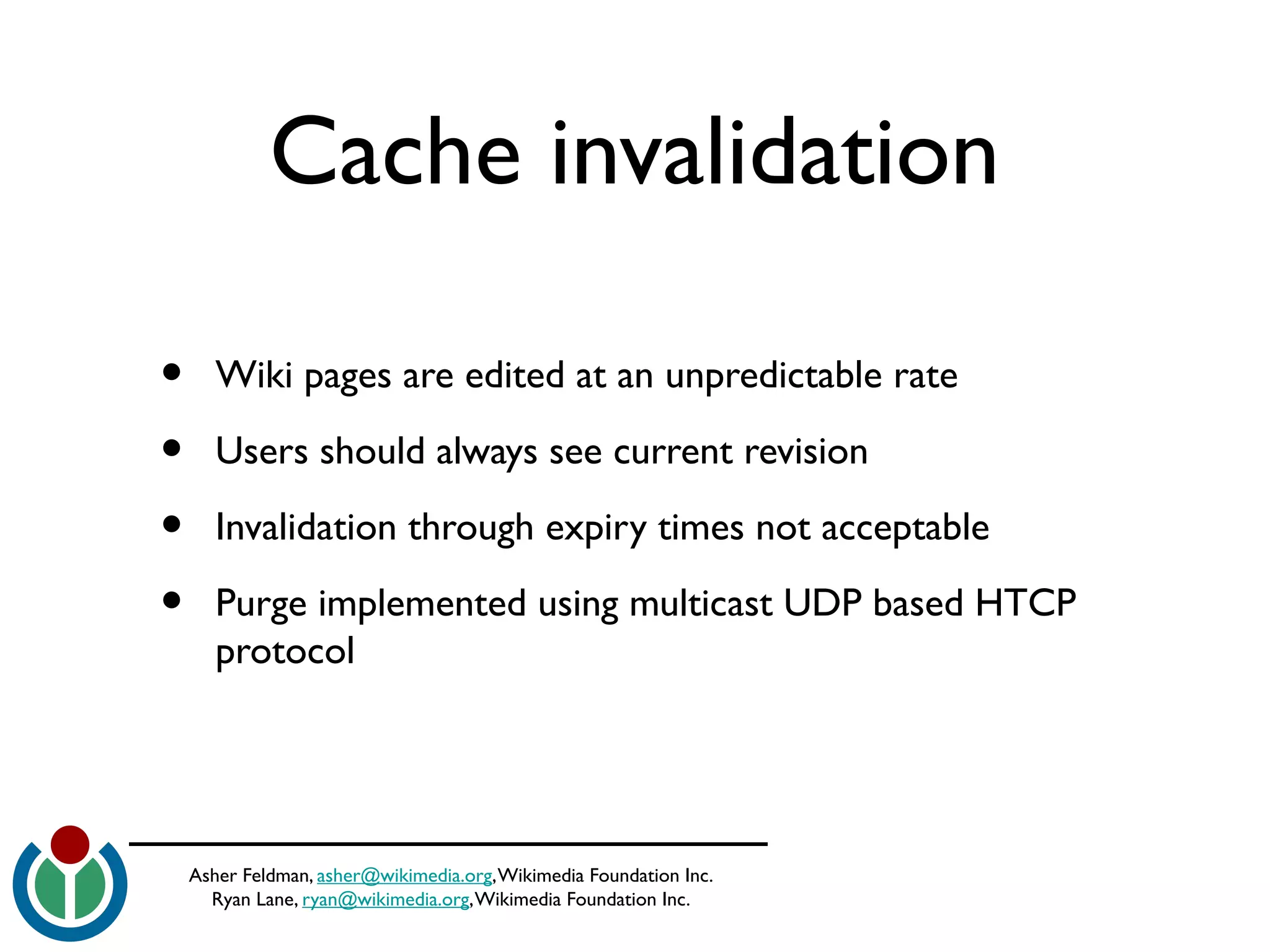 Asher Feldman, asher@wikimedia.org,Wikimedia Foundation Inc.
Ryan Lane, ryan@wikimedia.org,Wikimedia Foundation Inc.
Cache invalidation
• Wiki pages are edited at an unpredictable rate
• Users should always see current revision
• Invalidation through expiry times not acceptable
• Purge implemented using multicast UDP based HTCP
protocol
 