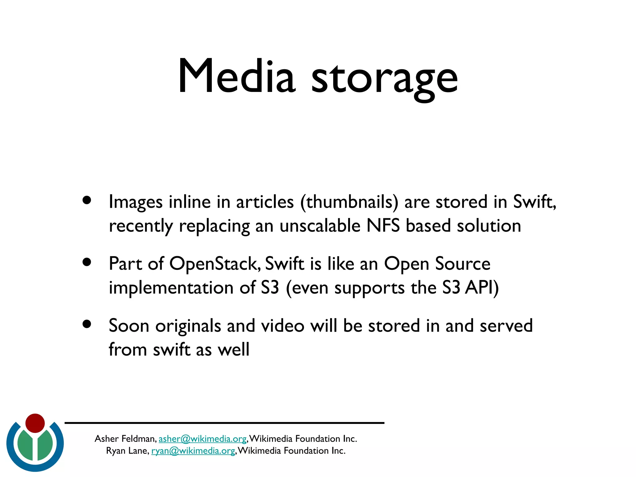 Asher Feldman, asher@wikimedia.org,Wikimedia Foundation Inc.
Ryan Lane, ryan@wikimedia.org,Wikimedia Foundation Inc.
Media storage
• Images inline in articles (thumbnails) are stored in Swift,
recently replacing an unscalable NFS based solution
• Part of OpenStack, Swift is like an Open Source
implementation of S3 (even supports the S3 API)
• Soon originals and video will be stored in and served
from swift as well
 