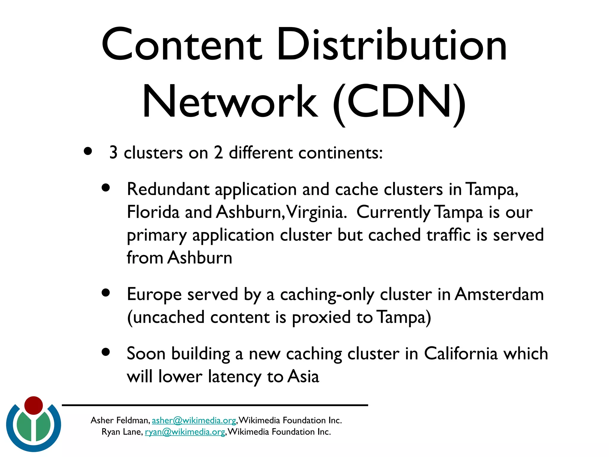 Asher Feldman, asher@wikimedia.org,Wikimedia Foundation Inc.
Ryan Lane, ryan@wikimedia.org,Wikimedia Foundation Inc.
Content Distribution
Network (CDN)
• 3 clusters on 2 different continents:
• Redundant application and cache clusters in Tampa,
Florida and Ashburn,Virginia. Currently Tampa is our
primary application cluster but cached traffc is served
from Ashburn
• Europe served by a caching-only cluster in Amsterdam
(uncached content is proxied to Tampa)
• Soon building a new caching cluster in California which
will lower latency to Asia
 