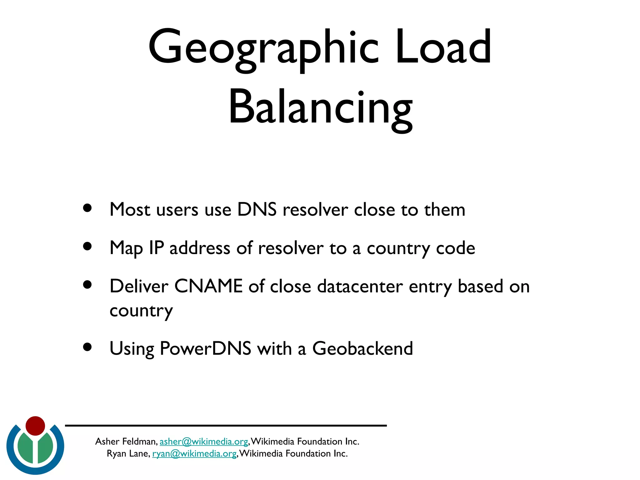 Asher Feldman, asher@wikimedia.org,Wikimedia Foundation Inc.
Ryan Lane, ryan@wikimedia.org,Wikimedia Foundation Inc.
Geographic Load
Balancing
• Most users use DNS resolver close to them
• Map IP address of resolver to a country code
• Deliver CNAME of close datacenter entry based on
country
• Using PowerDNS with a Geobackend
 