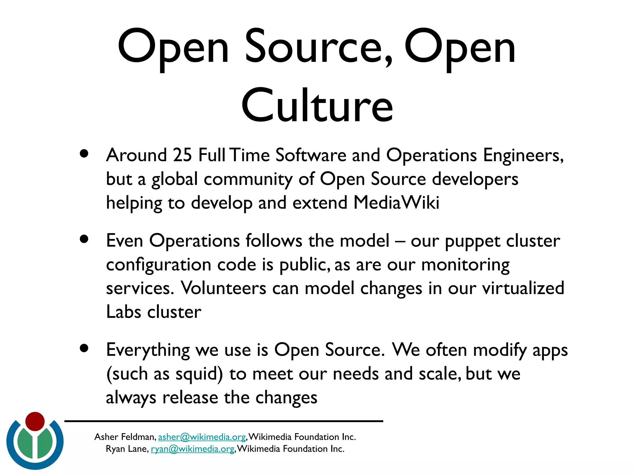 Asher Feldman, asher@wikimedia.org,Wikimedia Foundation Inc.
Ryan Lane, ryan@wikimedia.org,Wikimedia Foundation Inc.
Open Source, Open
Culture
• Around 25 Full Time Software and Operations Engineers,
but a global community of Open Source developers
helping to develop and extend MediaWiki
• Even Operations follows the model – our puppet cluster
confguration code is public, as are our monitoring
services. Volunteers can model changes in our virtualized
Labs cluster
• Everything we use is Open Source. We often modify apps
(such as squid) to meet our needs and scale, but we
always release the changes
 