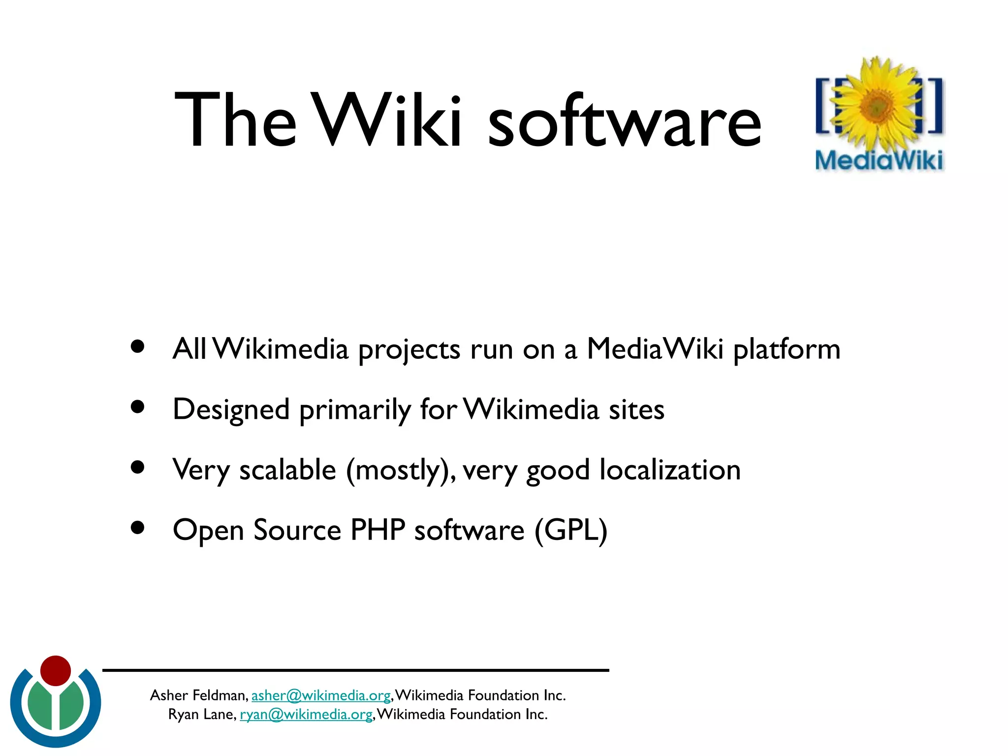 Asher Feldman, asher@wikimedia.org,Wikimedia Foundation Inc.
Ryan Lane, ryan@wikimedia.org,Wikimedia Foundation Inc.
The Wiki software
• All Wikimedia projects run on a MediaWiki platform
• Designed primarily for Wikimedia sites
• Very scalable (mostly), very good localization
• Open Source PHP software (GPL)
 