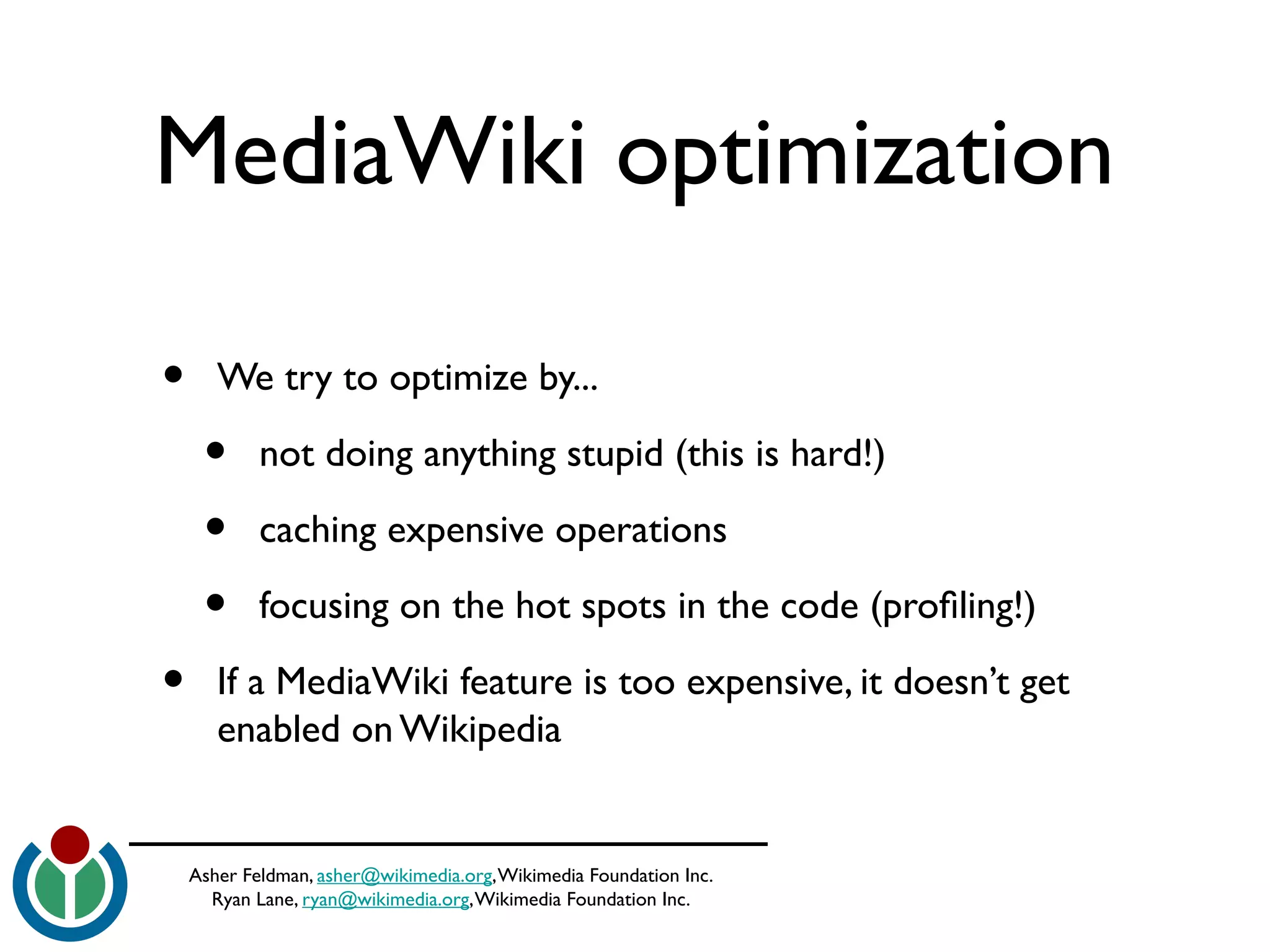 Asher Feldman, asher@wikimedia.org,Wikimedia Foundation Inc.
Ryan Lane, ryan@wikimedia.org,Wikimedia Foundation Inc.
MediaWiki optimization
• We try to optimize by...
• not doing anything stupid (this is hard!)
• caching expensive operations
• focusing on the hot spots in the code (profling!)
• If a MediaWiki feature is too expensive, it doesn’t get
enabled on Wikipedia
 