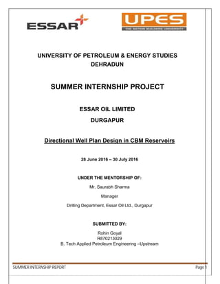 SUMMER INTERNSHIP REPORT Page 1
UNIVERSITY OF PETROLEUM & ENERGY STUDIES
DEHRADUN
SUMMER INTERNSHIP PROJECT
ESSAR OIL LIMITED
DURGAPUR
Directional Well Plan Design in CBM Reservoirs
28 June 2016 – 30 July 2016
UNDER THE MENTORSHIP OF:
Mr. Saurabh Sharma
Manager
Drilling Department, Essar Oil Ltd., Durgapur
SUBMITTED BY:
Rohin Goyal
R870213029
B. Tech Applied Petroleum Engineering –Upstream
 
