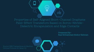 Properties of Self-Aligned Short-Channel Graphene
Field-Effect Transistors Based on Boron-Nitride-
Dielectric Encapsulation and Edge Contacts
Source: IEEE Transactions on Electron
Devices (Volume: 62, Issue: 12)
Presented By-
Kazi Mohammad Abidur Rahman
 