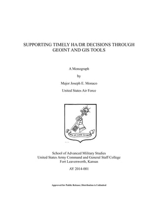 SUPPORTING TIMELY HA/DR DECISIONS THROUGH
GEOINT AND GIS TOOLS
A Monograph
by
Major Joseph E. Monaco
United States Air Force
School of Advanced Military Studies
United States Army Command and General Staff College
Fort Leavenworth, Kansas
AY 2014-001
Approved for Public Release; Distribution is Unlimited
 