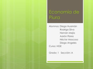 Economía de
Piura
Alumnos: Diego Huamán
Rodrigo Silva
Hernán Mejía
Aarón Flores
Héctor Moscoso
Diego Angeles
Curso: HGE
Grado: 1 Sección: A

 