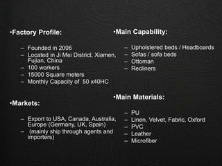 •Factory Profile:
– Founded in 2006
– Located in Ji Mei District, Xiamen,
Fujian, China
– 100 workers
– 15000 Square meters
– Monthly Capacity of 50 x40HC
•Markets:
– Export to USA, Canada, Australia,
Europe (Germany, UK, Spain)
– (mainly ship through agents and
importers)
•Main Capability:
– Upholstered beds / Headboards
– Sofas / sofa beds
– Ottoman
– Recliners
•Main Materials:
– PU
– Linen, Velvet, Fabric, Oxford
– PVC
– Leather
– Microfiber
 