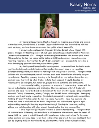 (864) 497-2691
norriskasey@yahoo.com	
  
Kasey Norris	
  
My name is Kasey Norris. I feel as though my teaching experience and success
in the classroom, in addition to a Master’s Degree in Education, has provided me with the
tools necessary to thrive in the environment that public schools exemplify.
I am currently employed at Anderson Christian School, where I teach fifth
grade. I began my teaching career at ACS upon completing graduate school at Anderson
University in November 2013. I began as a fourth grade teacher and moved up to teach
fifth grade for the last two years. While being at ACS has been very rewarding, even
receiving Teacher of the Year for the 2014-2015 school year, I am ready to move into a
more challenging position within the public school system.
My background being in child development, I understand how the brain works
and how intrinsic and extrinsic factors affect student learning. I have a very positive
classroom management plan that does not single out one group of students. I recognize that
children who love and respect you will learn so much more than children who only see you
as a dictator. Teaching to every learning style through direct and indirect instruction, my
students know that I will do what it takes to help them succeed. I would describe my
teaching style as energetic, fun, hands-on, project-based, authentic, and enthusiastic.
I am constantly looking to grow as an educator. I strive to stay current with the
newest technologies, programs, and strategies. I have experience with 1:1 iPads with
students and have researched and used dozens of the most effective apps. I am proficient in
Microsoft Office, Promethean, Mimeo, Google, and SMART Board technologies. Seeing my
students soar is extremely rewarding. My students competed in national math competitions
finishing 3rd and 4th in the nation the last two years. Currently, I have five students who
made it to state in the Battle of the Books competition and will compete again in April. I
enjoy making meaningful learning experiences through flipping the classroom, making
videos, and collaborating with other schools through online learning communities.
I am a high-energy educator who has a passion for teaching. I recognize that
all students learn differently and know how to differentiate instruction to meet the needs of
every child. My goal is to instill in each child knowledge, values, and a love for learning.
When students leave my class, I want them to know they are loved, they are intelligent, they
can do anything they set their mind to do, and that Mrs. Norris is their number one fan.
 